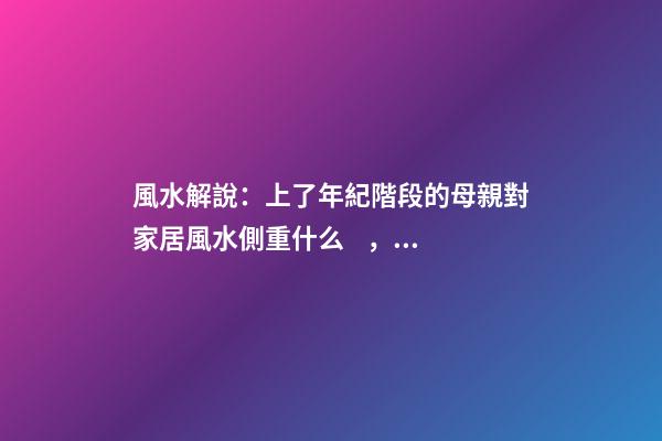 風水解說：上了年紀階段的母親對家居風水側重什么，有什么妙招？